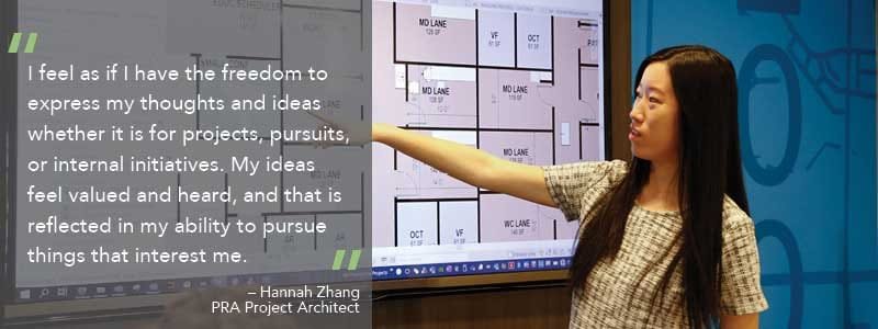 Hannah Zhang a PRA Architect states " I feel as if I have the freedom to express my thoughts and ideas whether it is for projects, pursuits, or internal initiatives. My ideas feel valued and heard, and that is reflected in my ability to pursue things that interest me."